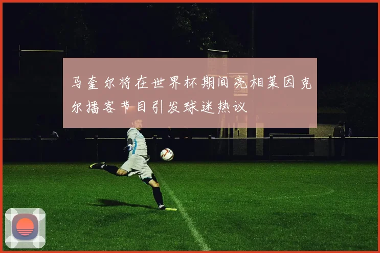 马奎尔将在世界杯期间亮相莱因克尔播客节目引发球迷热议