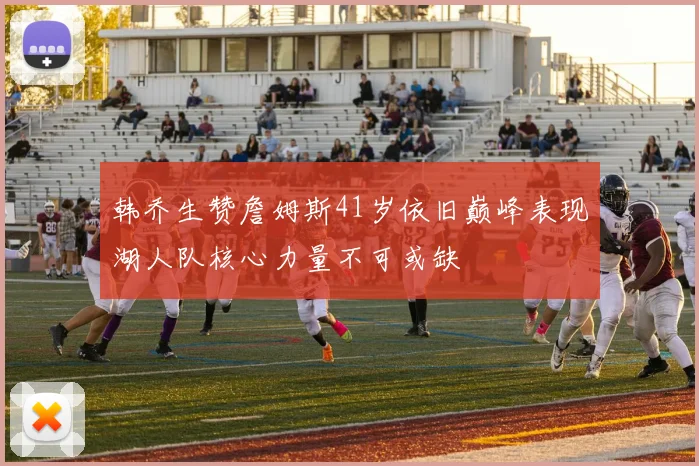 韩乔生赞詹姆斯41岁依旧巅峰表现湖人队核心力量不可或缺