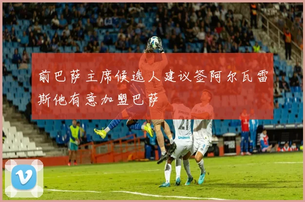 前巴萨主席候选人建议签阿尔瓦雷斯他有意加盟巴萨