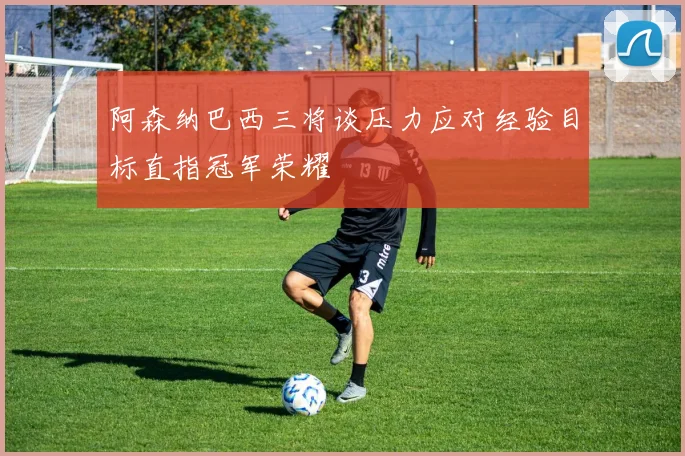 阿森纳巴西三将谈压力应对经验目标直指冠军荣耀