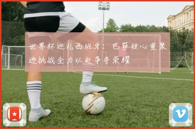 世界杯巡礼西班牙：巴萨核心重聚迎挑战全力以赴争夺荣耀