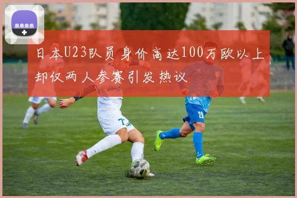 日本U23队员身价高达100万欧以上却仅两人参赛引发热议