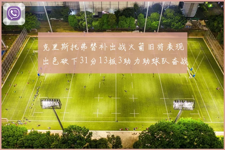 克里斯托弗替补出战火箭旧将表现出色砍下31分13板3助力助球队奋战
