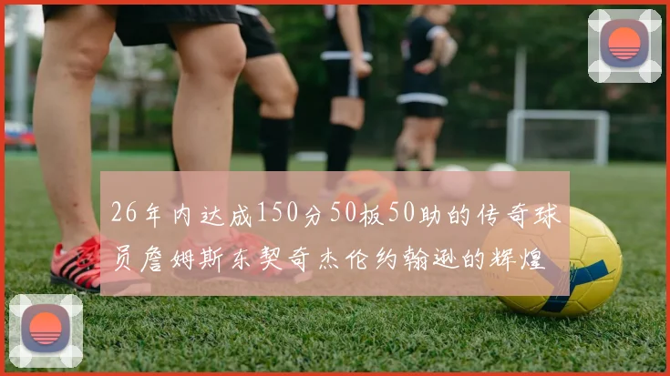 26年内达成150分50板50助的传奇球员詹姆斯东契奇杰伦约翰逊的辉煌成就